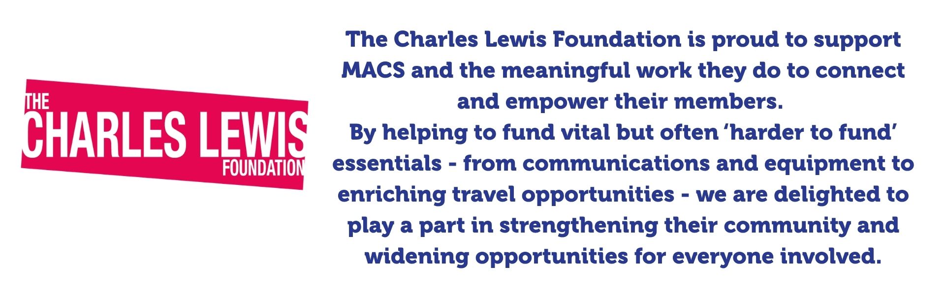 The Charles Lewis Foundation is proud to support MACS and the meaningful work they do to connect and empower their members. By helping to fund vital but often ‘harder to fund’ essentials - from communications and equipment to enriching travel opportunities - we are delighted to play a part in strengthening their community and widening opportunities for everyone involved.